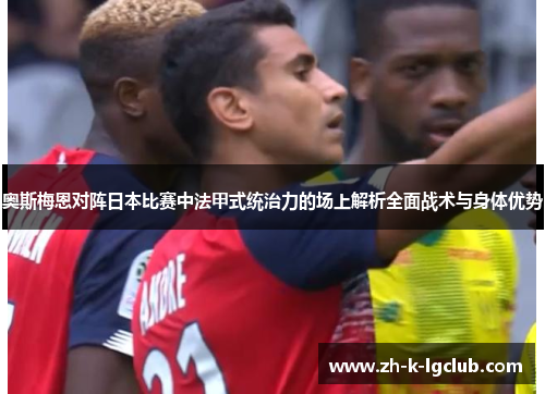 奥斯梅恩对阵日本比赛中法甲式统治力的场上解析全面战术与身体优势 奥斯梅恩对阵日本比赛中法甲式统治力的场上解析全面战术与身体优势