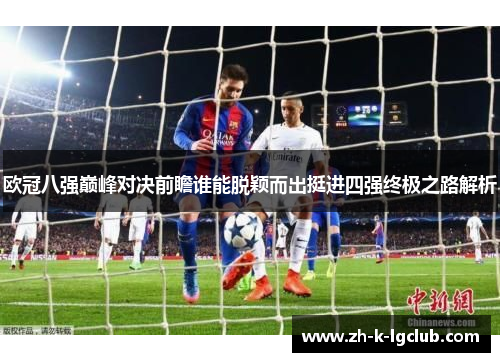 欧冠八强巅峰对决前瞻谁能脱颖而出挺进四强终极之路解析 欧冠八强巅峰对决前瞻谁能脱颖而出挺进四强终极之路解析