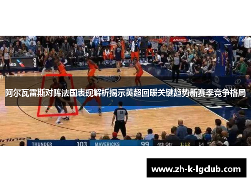 阿尔瓦雷斯对阵法国表现解析揭示英超回暖关键趋势新赛季竞争格局