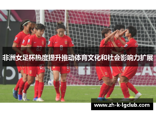 非洲女足杯热度提升推动体育文化和社会影响力扩展
